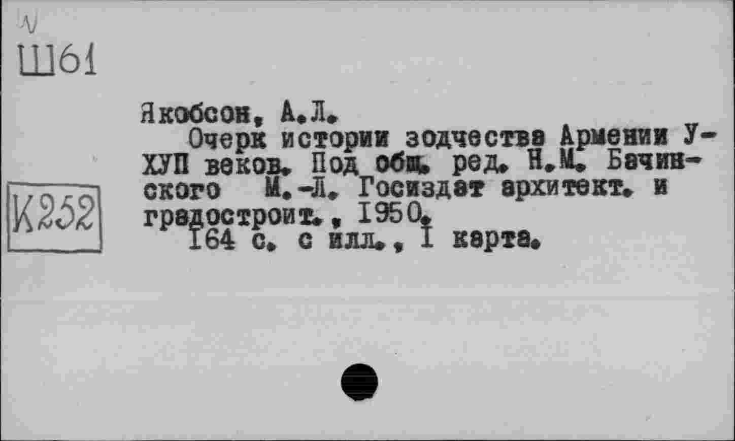 ﻿л>
Ш61
т
Якобсов, A, JI.
Очерк истории зодчества Армении У-ХУП веков« Под об«, ред. Н.М. Бачинского М.-Д, Госиздат архитект. и градостроит., 1950«
164 с« с илл«, I карта«